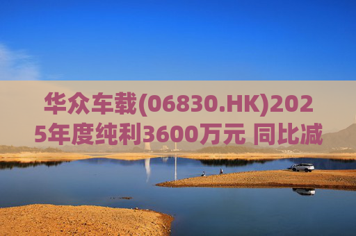 华众车载(06830.HK)2025年度纯利3600万元 同比减少约14.2%