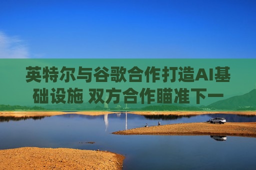 英特尔与谷歌合作打造AI基础设施 双方合作瞄准下一代云和AI计算系统