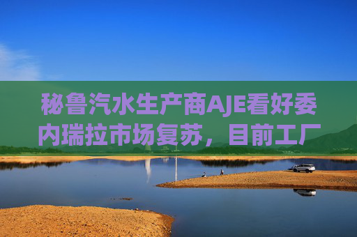 秘鲁汽水生产商AJE看好委内瑞拉市场复苏，目前工厂产能利用率仅为5%-10%