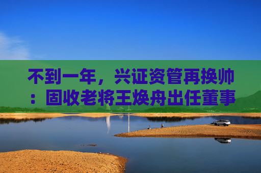 不到一年，兴证资管再换帅：固收老将王焕舟出任董事长  第1张