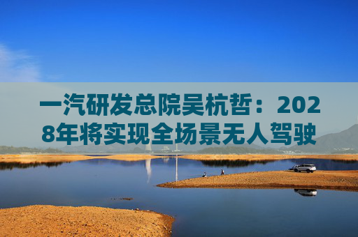 一汽研发总院吴杭哲：2028年将实现全场景无人驾驶