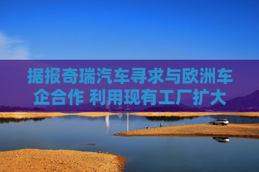 据报奇瑞汽车寻求与欧洲车企合作 利用现有工厂扩大产能