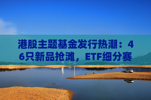 港股主题基金发行热潮：46只新品抢滩，ETF细分赛道扩容  第1张