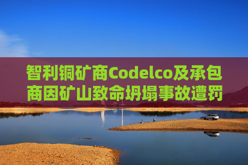 智利铜矿商Codelco及承包商因矿山致命坍塌事故遭罚款