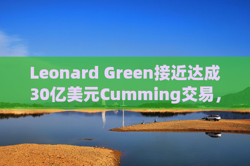 Leonard Green接近达成30亿美元Cumming交易，私募股权销售下降逾三分之一
