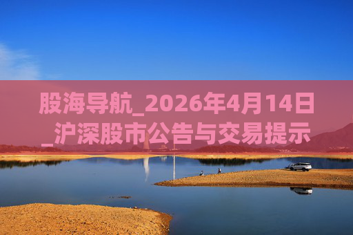 股海导航_2026年4月14日_沪深股市公告与交易提示
