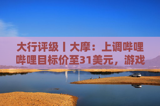 大行评级丨大摩：上调哔哩哔哩目标价至31美元，游戏业务将进入新上升周期