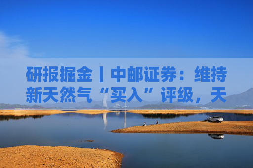 研报掘金丨中邮证券：维持新天然气“买入”评级，天然气产出接续放量，产量有望在5年内翻倍