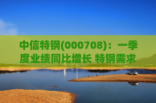 中信特钢(000708)：一季度业绩同比增长 特钢需求前景向好
