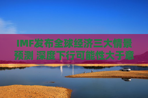 IMF发布全球经济三大情景预测 深度下行可能性大于意外上行