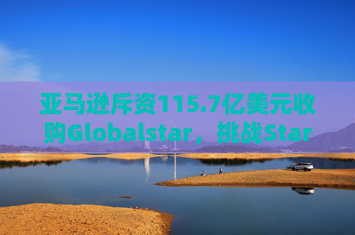 亚马逊斥资115.7亿美元收购Globalstar，挑战Starlink