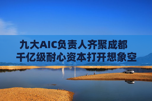 九大AIC负责人齐聚成都  千亿级耐心资本打开想象空间