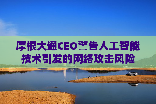 摩根大通CEO警告人工智能技术引发的网络攻击风险