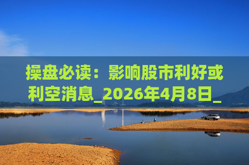 操盘必读：影响股市利好或利空消息_2026年4月8日_财经新闻