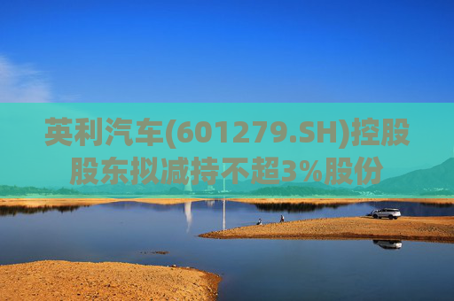 英利汽车(601279.SH)控股股东拟减持不超3%股份