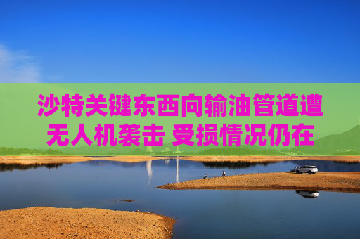 沙特关键东西向输油管道遭无人机袭击 受损情况仍在评估中