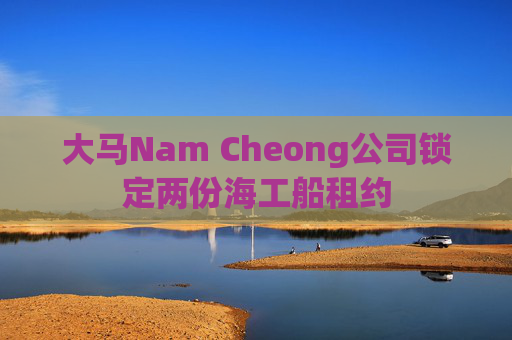 大马Nam Cheong公司锁定两份海工船租约