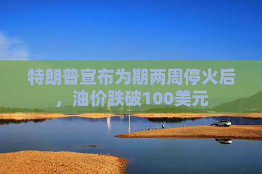特朗普宣布为期两周停火后，油价跌破100美元