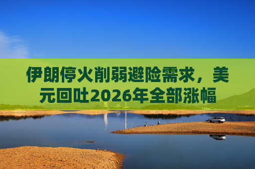 伊朗停火削弱避险需求，美元回吐2026年全部涨幅