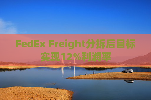 FedEx Freight分拆后目标实现12%利润率