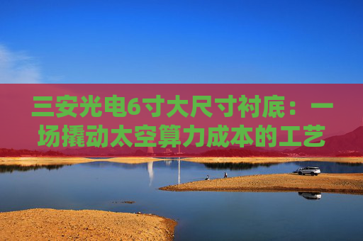 三安光电6寸大尺寸衬底：一场撬动太空算力成本的工艺革命