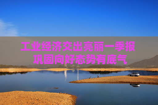 工业经济交出亮丽一季报  巩固向好态势有底气