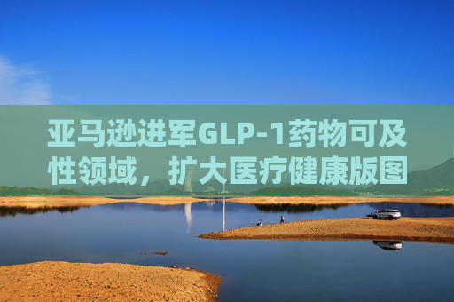 亚马逊进军GLP-1药物可及性领域，扩大医疗健康版图