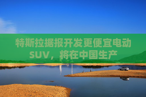 特斯拉据报开发更便宜电动SUV，将在中国生产