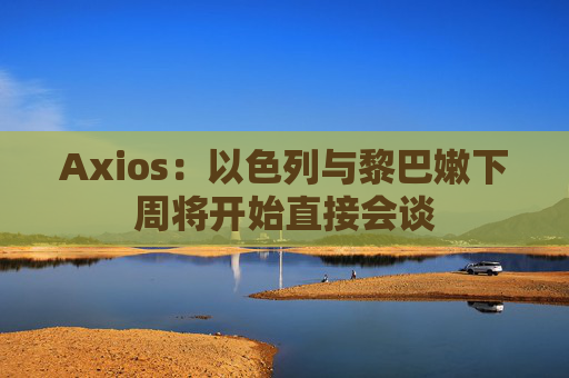 Axios：以色列与黎巴嫩下周将开始直接会谈