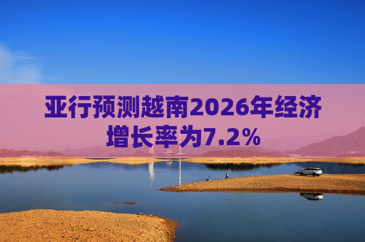 亚行预测越南2026年经济增长率为7.2%
