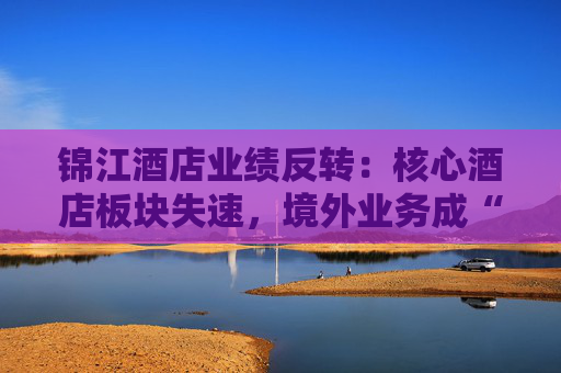 锦江酒店业绩反转：核心酒店板块失速，境外业务成“失血”黑洞