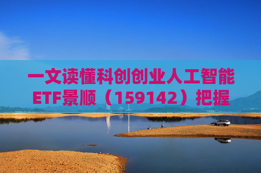 一文读懂科创创业人工智能ETF景顺（159142）把握弹性更强的AI产业链机会！