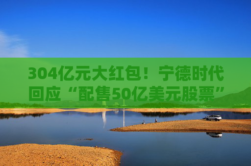 304亿元大红包！宁德时代回应“配售50亿美元股票”传闻