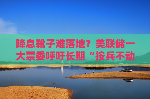 降息靴子难落地？美联储一大票委呼吁长期“按兵不动”