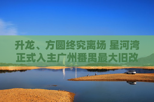 升龙、方圆终究离场 星河湾正式入主广州番禺最大旧改