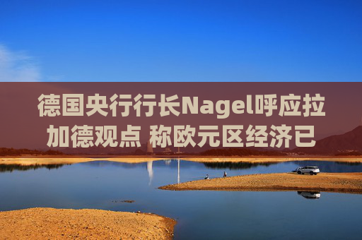德国央行行长Nagel呼应拉加德观点 称欧元区经济已偏离基准情境