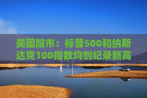 美国股市：标普500和纳斯达克100指数均创纪录新高 停火憧憬推升涨势