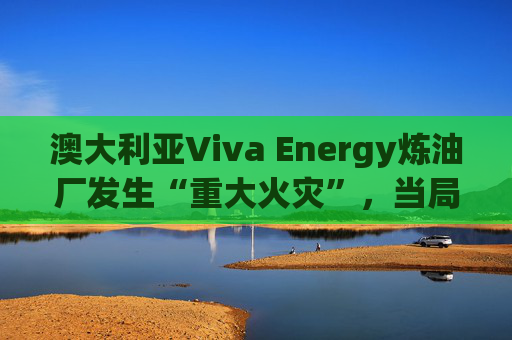 澳大利亚Viva Energy炼油厂发生“重大火灾”，当局确认火势尚未得到控制