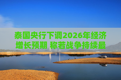泰国央行下调2026年经济增长预期 称若战争持续最坏情况将没有下限