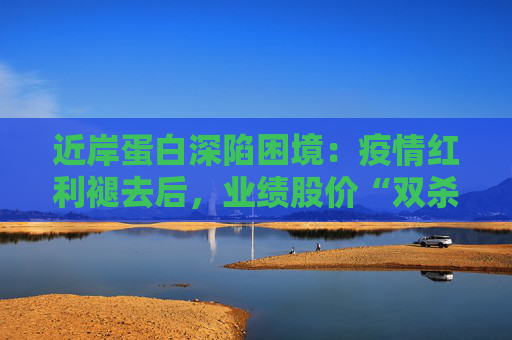 近岸蛋白深陷困境：疫情红利褪去后，业绩股价“双杀”，三大隐忧浮出水面