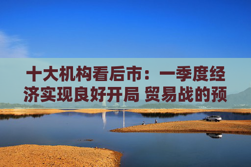 十大机构看后市：一季度经济实现良好开局 贸易战的预期回摆在即 中国的政策选项更多、能耗更久