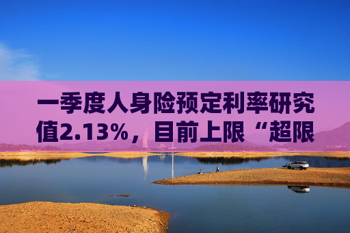 一季度人身险预定利率研究值2.13%，目前上限“超限”12BP