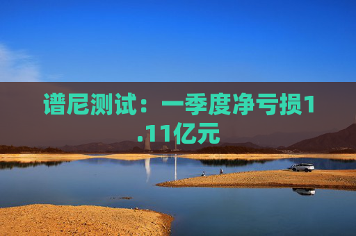 谱尼测试：一季度净亏损1.11亿元