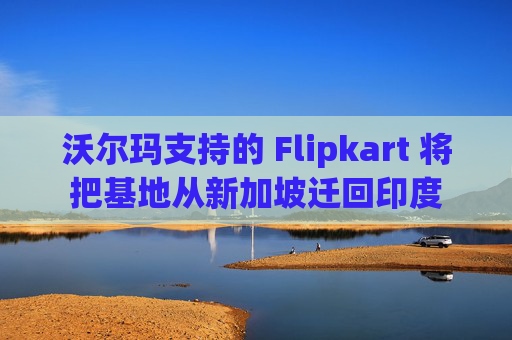 沃尔玛支持的 Flipkart 将把基地从新加坡迁回印度