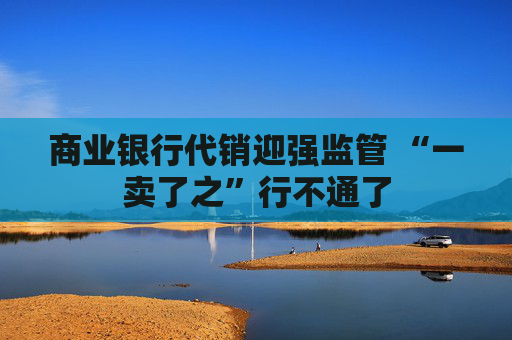 商业银行代销迎强监管 “一卖了之”行不通了  第1张