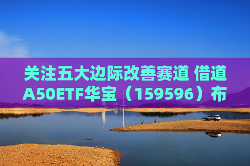 关注五大边际改善赛道 借道A50ETF华宝（159596）布局
