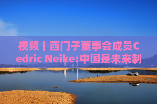 视频丨西门子董事会成员Cedric Neike:中国是未来制造业核心，不适应就会被淘汰