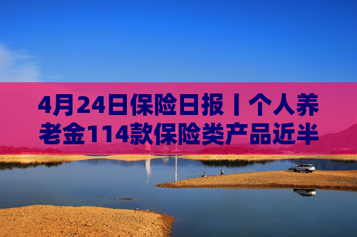 4月24日保险日报丨个人养老金114款保险类产品近半数是浮动收益，保险业打响“利差保卫战”