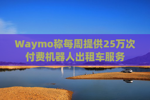 Waymo称每周提供25万次付费机器人出租车服务