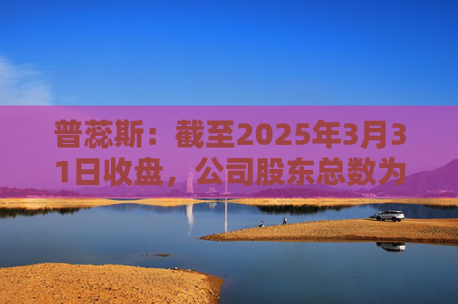 普蕊斯：截至2025年3月31日收盘，公司股东总数为9,696户
